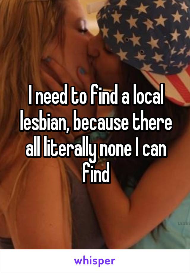 I need to find a local lesbian, because there all literally none I can find