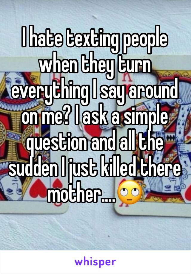 I hate texting people when they turn everything I say around on me? I ask a simple question and all the sudden I just killed there mother....🙄