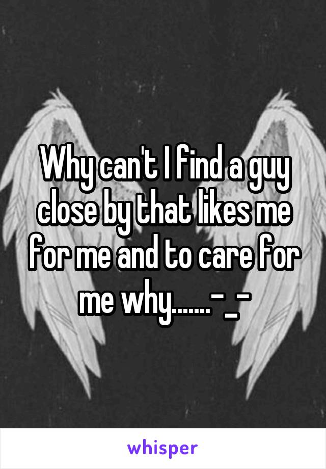 Why can't I find a guy close by that likes me for me and to care for me why.......-_-
