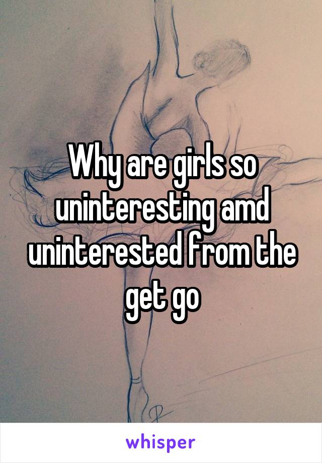 Why are girls so uninteresting amd uninterested from the get go
