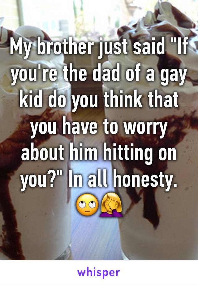 My brother just said "If you're the dad of a gay kid do you think that you have to worry about him hitting on you?" In all honesty. 🙄🤦‍♀️