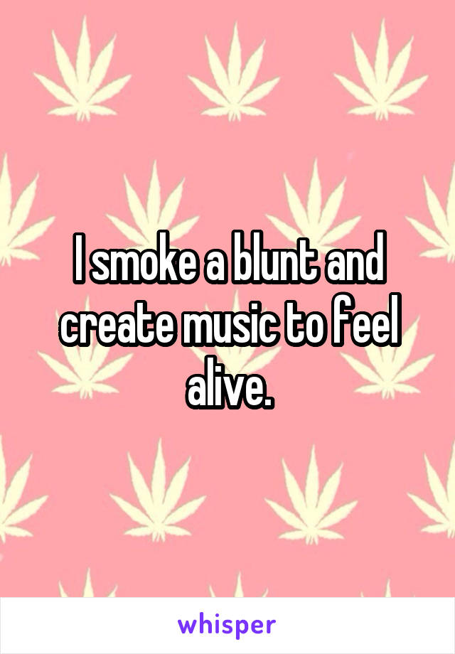 I smoke a blunt and create music to feel alive.