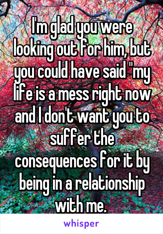 I'm glad you were looking out for him, but you could have said "my life is a mess right now and I don't want you to suffer the consequences for it by being in a relationship with me. 
