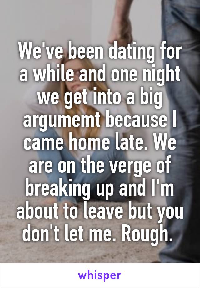 We've been dating for a while and one night we get into a big argumemt because I came home late. We are on the verge of breaking up and I'm about to leave but you don't let me. Rough. 