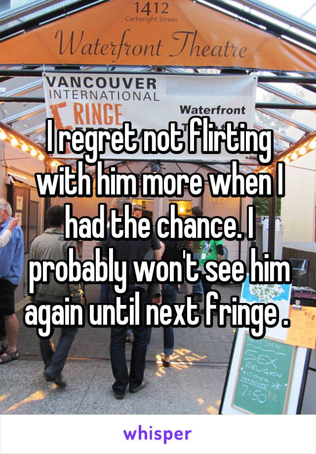 I regret not flirting with him more when I had the chance. I probably won't see him again until next fringe . 