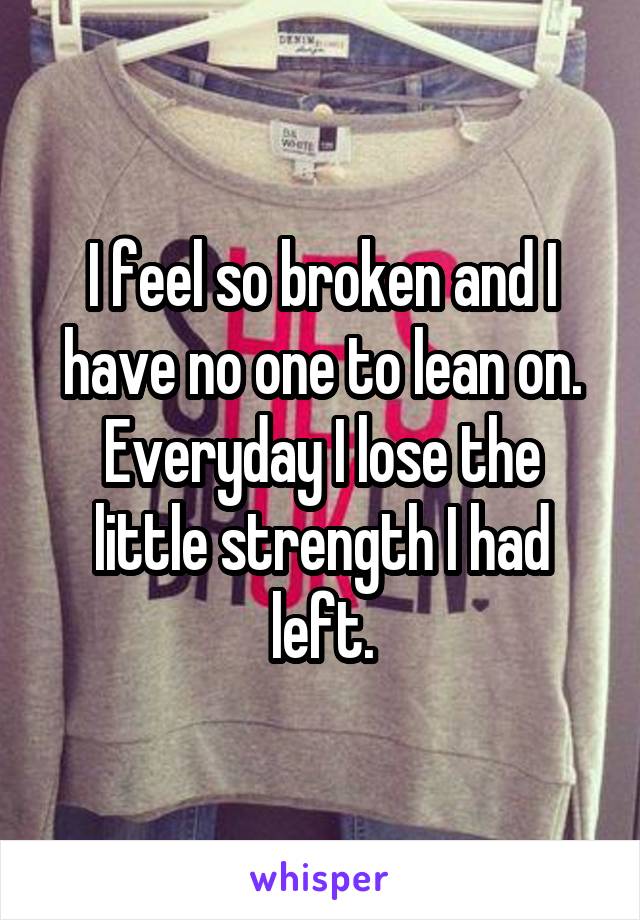 I feel so broken and I have no one to lean on. Everyday I lose the little strength I had left.