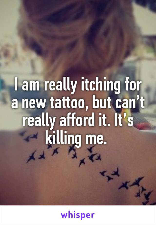 I am really itching for a new tattoo, but can’t really afford it. It’s killing me. 