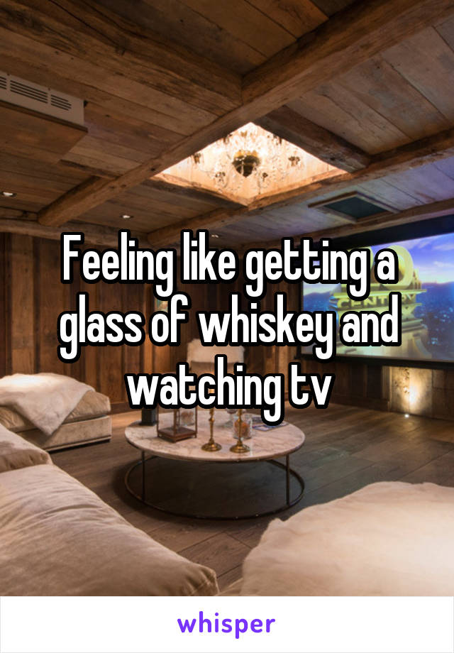 Feeling like getting a glass of whiskey and watching tv