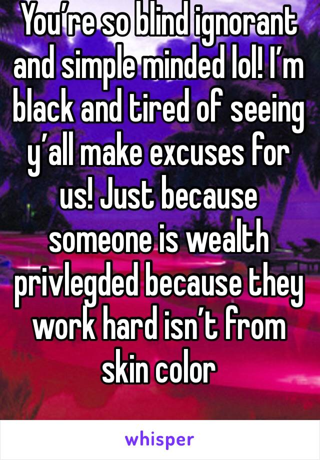 You’re so blind ignorant and simple minded lol! I’m black and tired of seeing y’all make excuses for us! Just because someone is wealth privlegded because they work hard isn’t from skin color