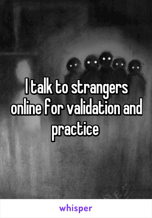 I talk to strangers online for validation and practice 