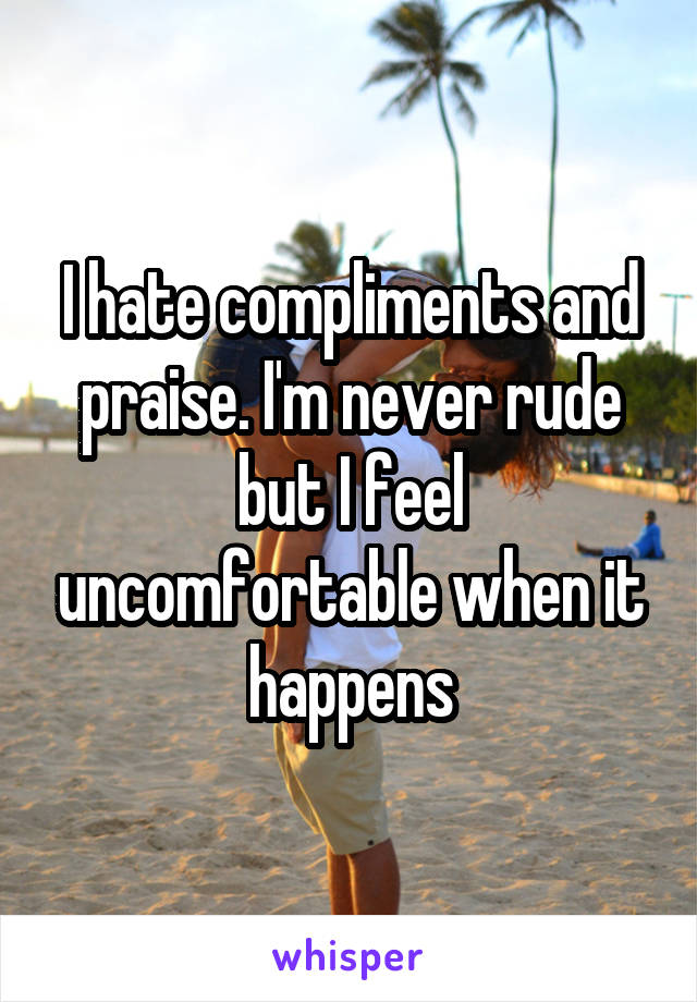 I hate compliments and praise. I'm never rude but I feel uncomfortable when it happens