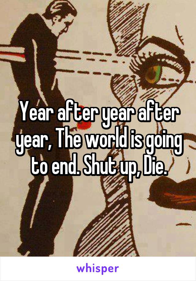 Year after year after year, The world is going to end. Shut up, Die.