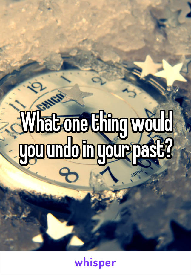 What one thing would you undo in your past?