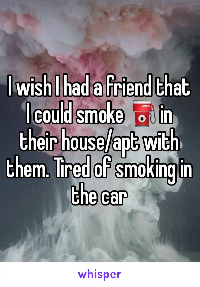 I wish I had a friend that I could smoke ⛽️ in their house/apt with them. Tired of smoking in the car 