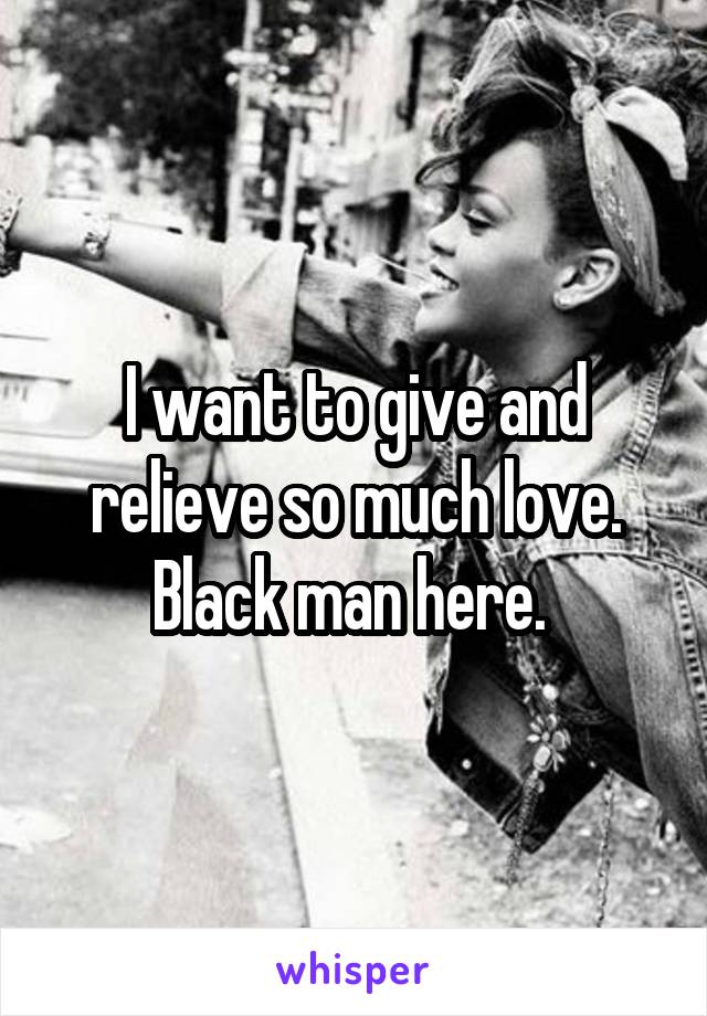 I want to give and relieve so much love. Black man here. 