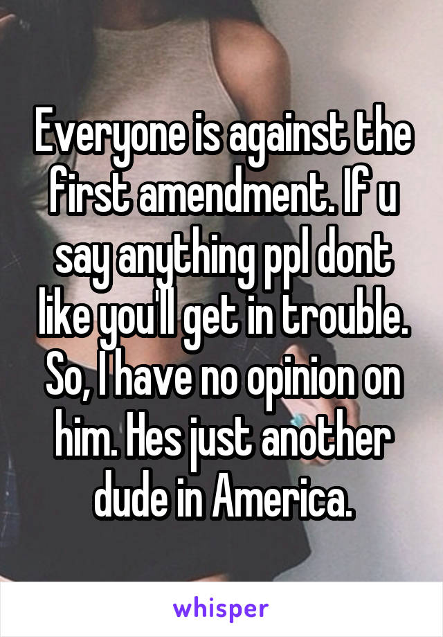 Everyone is against the first amendment. If u say anything ppl dont like you'll get in trouble. So, I have no opinion on him. Hes just another dude in America.