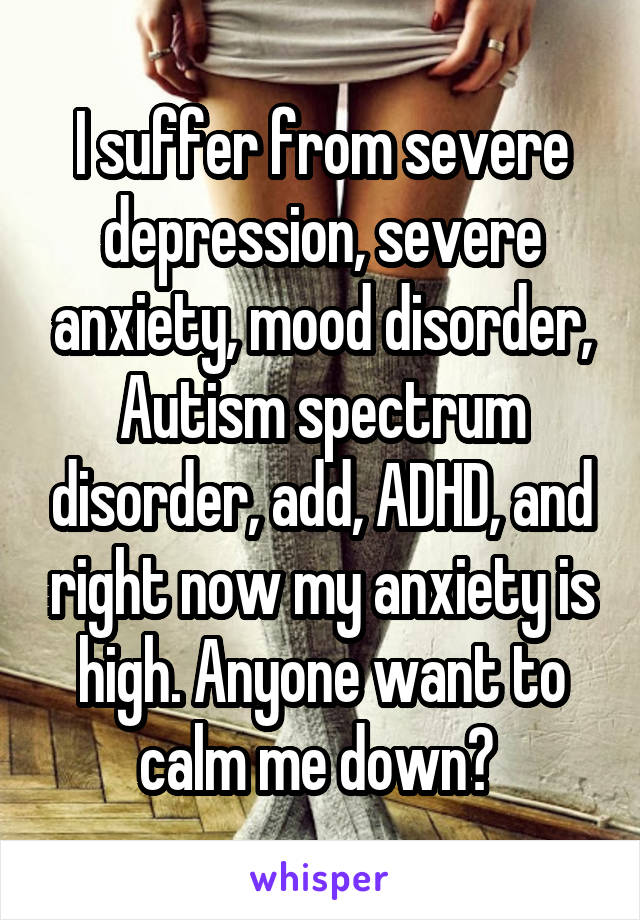 I suffer from severe depression, severe anxiety, mood disorder, Autism spectrum disorder, add, ADHD, and right now my anxiety is high. Anyone want to calm me down? 
