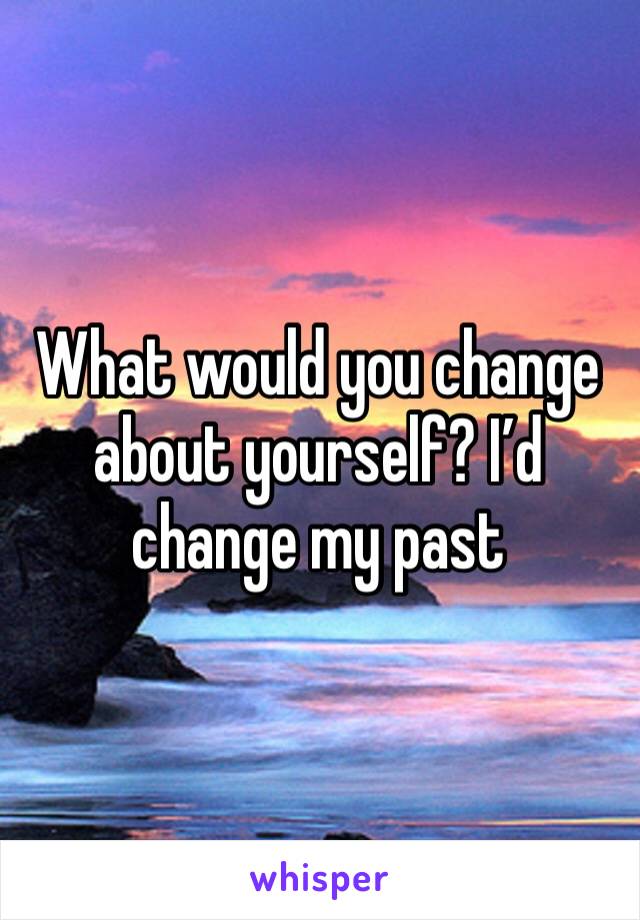 What would you change about yourself? I’d change my past 