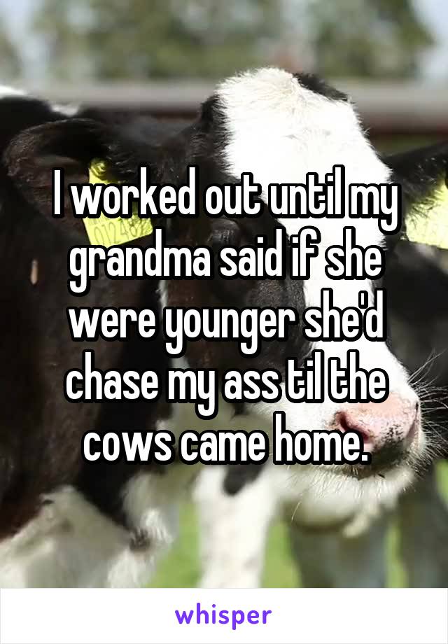 I worked out until my grandma said if she were younger she'd chase my ass til the cows came home.
