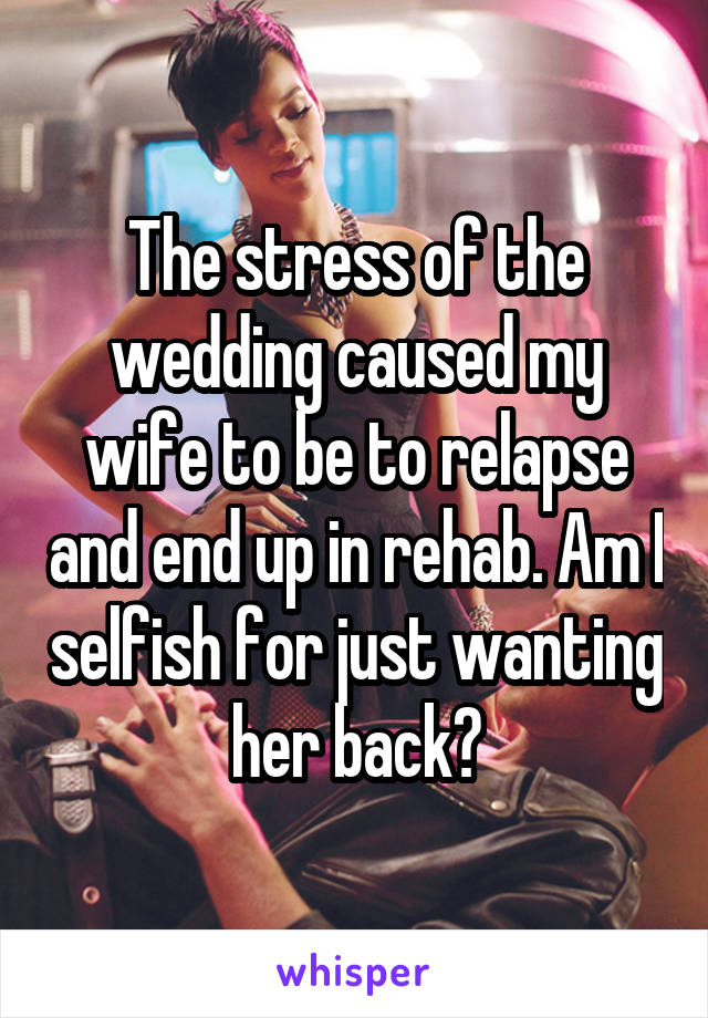 The stress of the wedding caused my wife to be to relapse and end up in rehab. Am I selfish for just wanting her back?