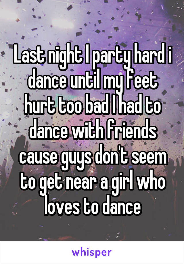 Last night I party hard i dance until my feet hurt too bad I had to dance with friends cause guys don't seem to get near a girl who loves to dance