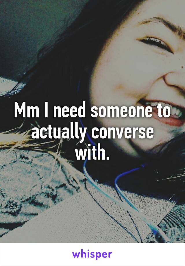 Mm I need someone to actually converse with.