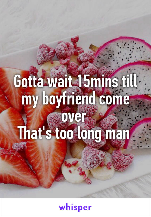 Gotta wait 15mins till my boyfriend come over 
That's too long man 