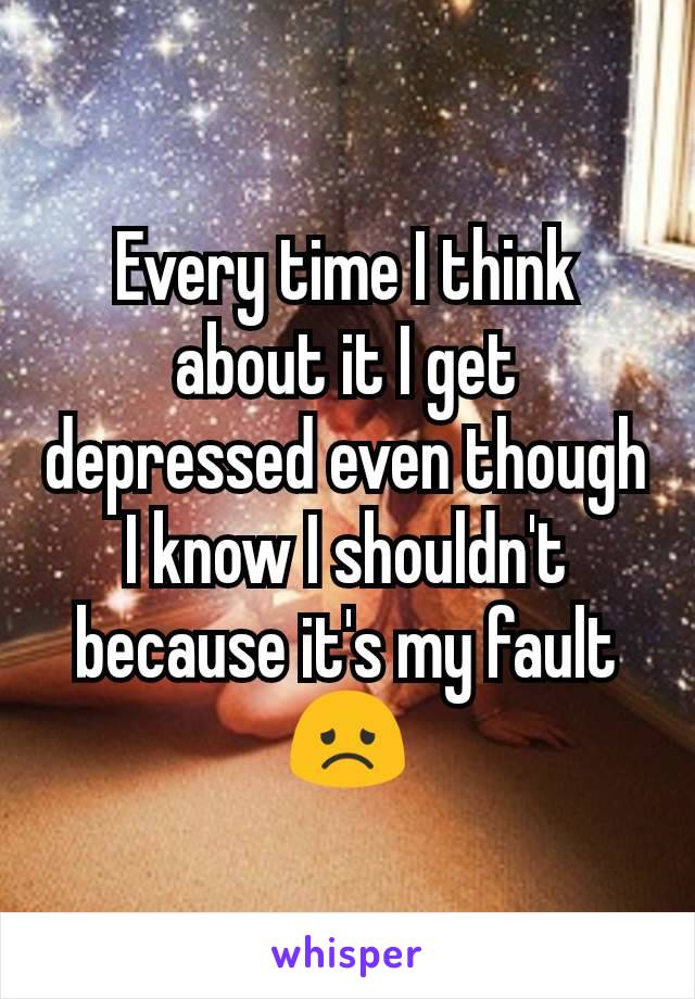Every time I think about it I get depressed even though I know I shouldn't because it's my fault 😞