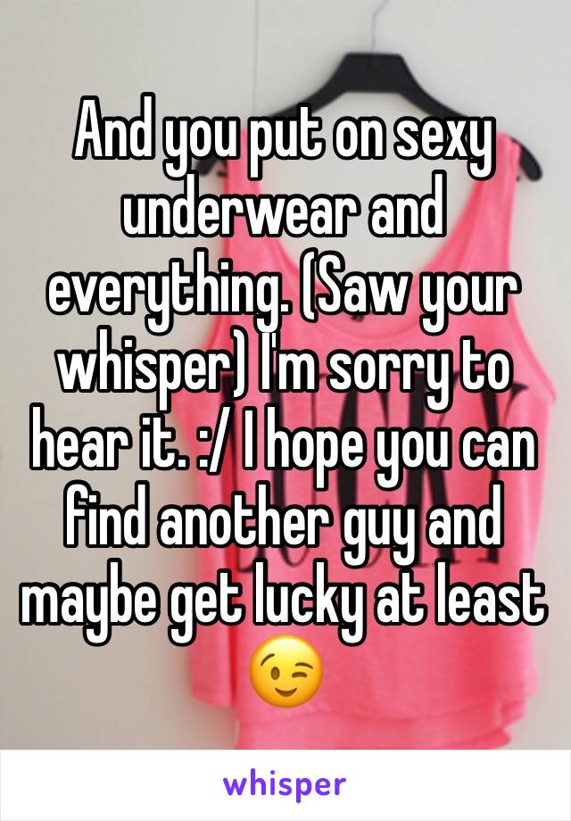 And you put on sexy underwear and everything. (Saw your whisper) I'm sorry to hear it. :/ I hope you can find another guy and maybe get lucky at least 😉