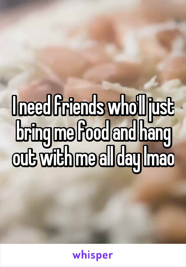 I need friends who'll just bring me food and hang out with me all day lmao