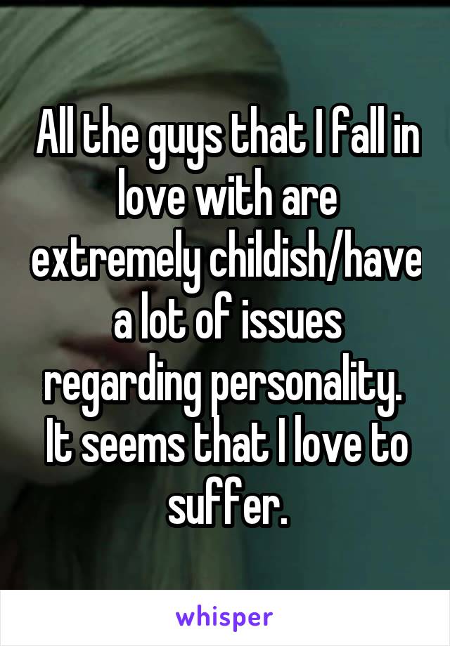 All the guys that I fall in love with are extremely childish/have a lot of issues regarding personality. 
It seems that I love to suffer.