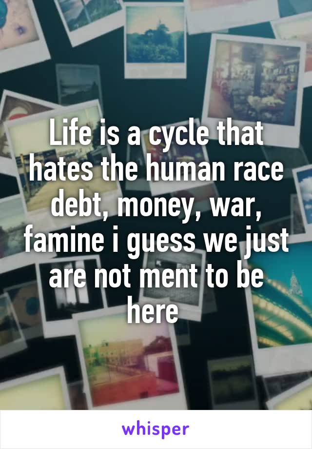 Life is a cycle that hates the human race debt, money, war, famine i guess we just are not ment to be here 
