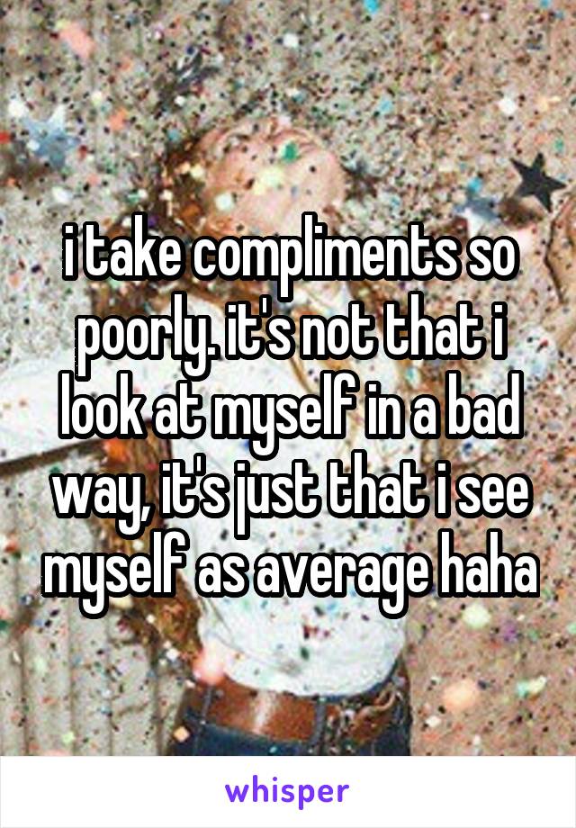 i take compliments so poorly. it's not that i look at myself in a bad way, it's just that i see myself as average haha