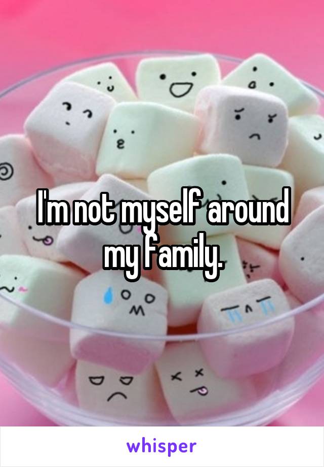 I'm not myself around my family.