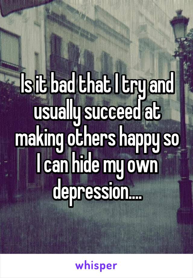 Is it bad that I try and usually succeed at making others happy so I can hide my own depression....