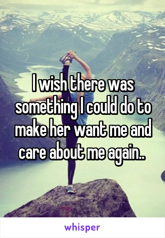 I wish there was something I could do to make her want me and care about me again.. 