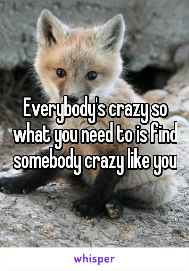 Everybody's crazy so what you need to is find somebody crazy like you