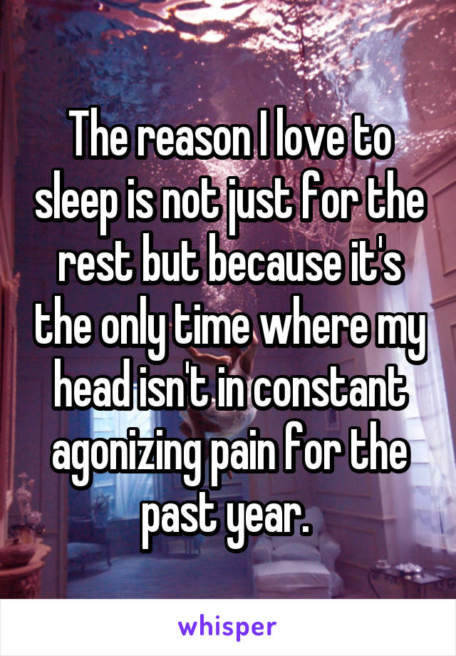 The reason I love to sleep is not just for the rest but because it's the only time where my head isn't in constant agonizing pain for the past year. 