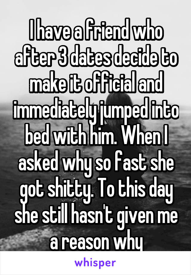 I have a friend who after 3 dates decide to make it official and immediately jumped into bed with him. When I asked why so fast she got shitty. To this day she still hasn't given me a reason why