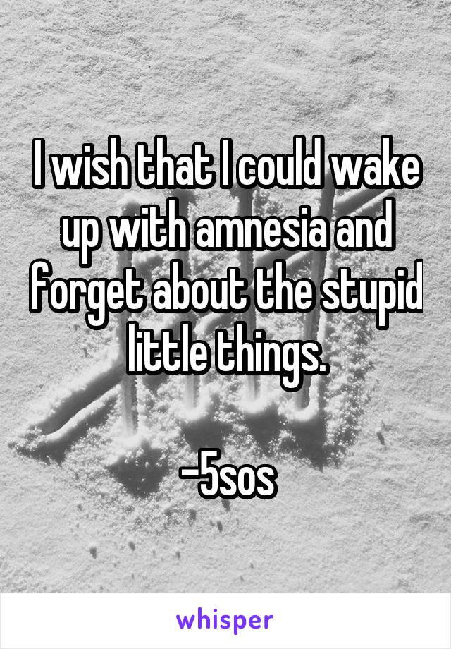 I wish that I could wake up with amnesia and forget about the stupid little things.

-5sos