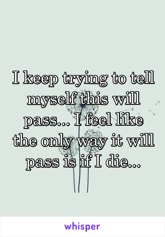 I keep trying to tell myself this will pass... I feel like the only way it will pass is if I die...