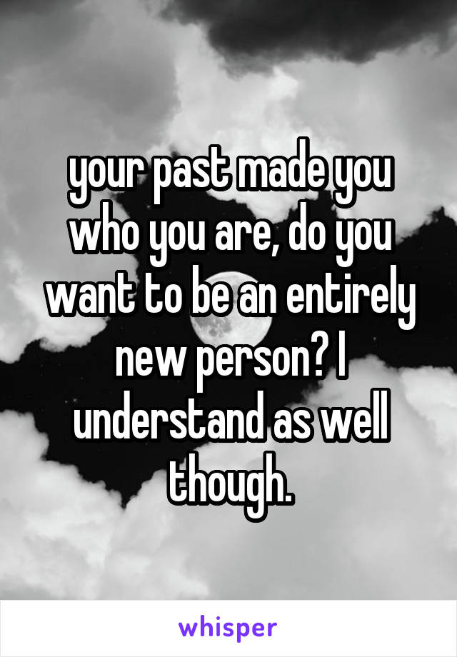 your past made you who you are, do you want to be an entirely new person? I understand as well though.
