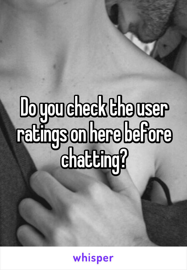 Do you check the user ratings on here before chatting?