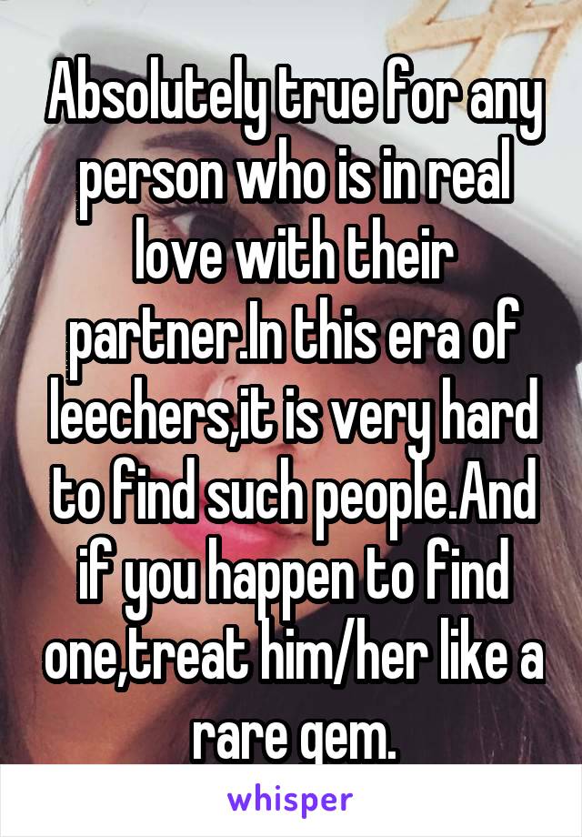 Absolutely true for any person who is in real love with their partner.In this era of leechers,it is very hard to find such people.And if you happen to find one,treat him/her like a rare gem.