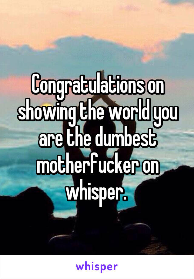 Congratulations on showing the world you are the dumbest motherfucker on whisper. 