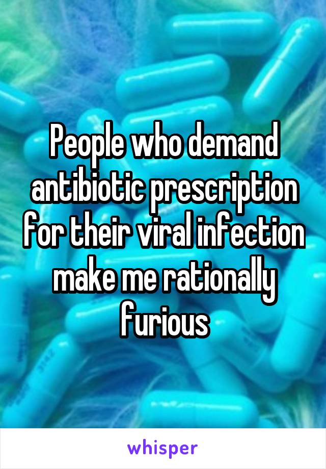 People who demand antibiotic prescription for their viral infection make me rationally furious