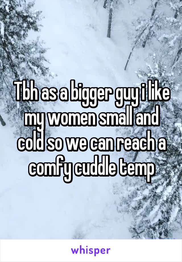 Tbh as a bigger guy i like my women small and cold so we can reach a comfy cuddle temp