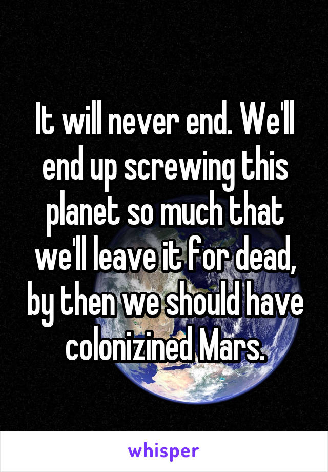 It will never end. We'll end up screwing this planet so much that we'll leave it for dead, by then we should have colonizined Mars.