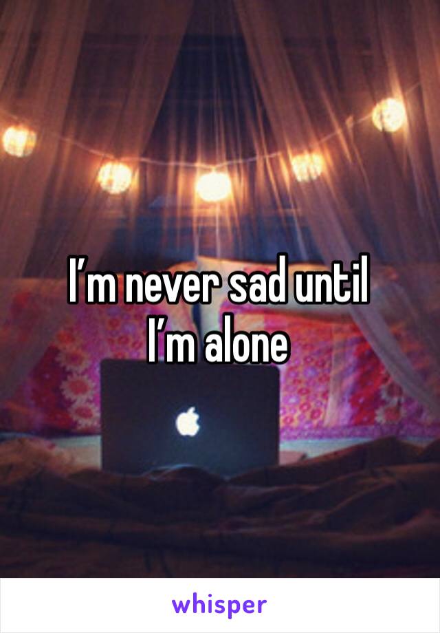 I’m never sad until I’m alone