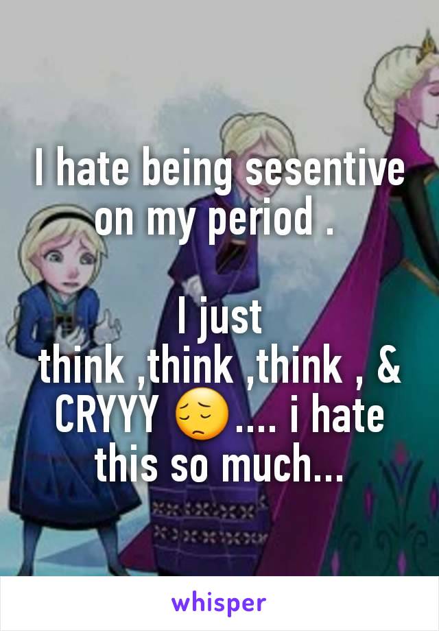 I hate being sesentive on my period . 

I just think ,think ,think , & CRYYY 😔.... i hate this so much...